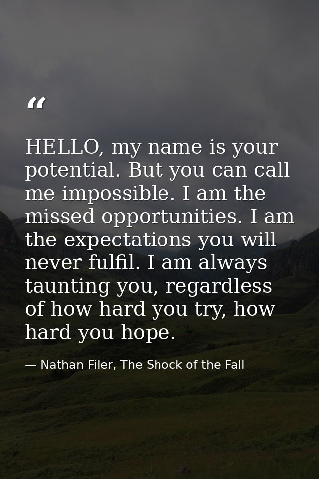 HELLO, my name is your potential. But you can call me impossible. I am the missed opportunities. I am the expectations y — Nathan Filer, The Shock of the Fall