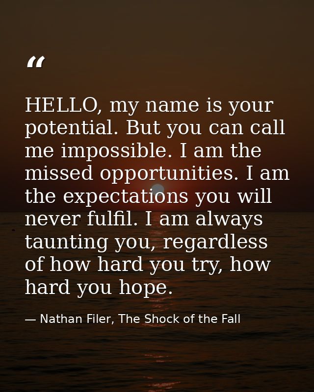 HELLO, my name is your potential. But you can call me impossible. I am the missed opportunities. I am the expectations y — Nathan Filer, The Shock of the Fall