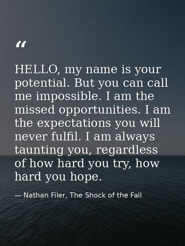 HELLO, my name is your potential. But you can call me impossible. I am the missed opportunities. I am the expectations y — Nathan Filer, The Shock of the Fall