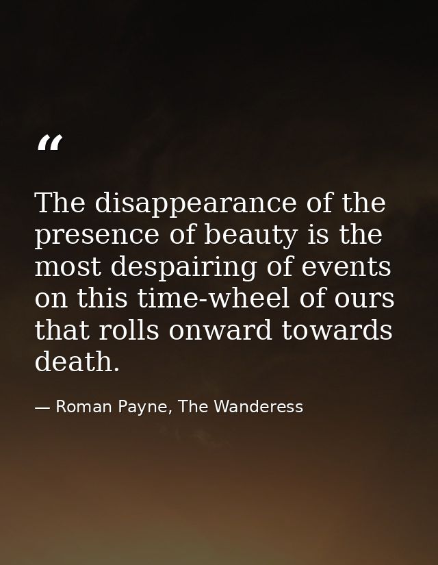 The disappearance of the presence of beauty is the most despairing of events on this time-wheel of ours that rolls onwar — Roman Payne, The Wanderess