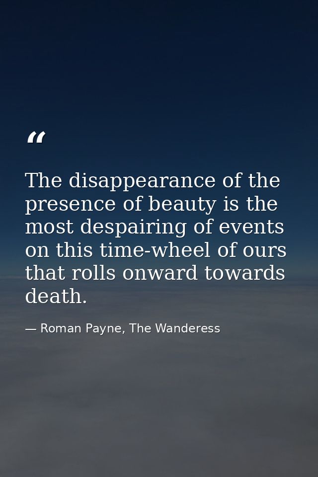 The disappearance of the presence of beauty is the most despairing of events on this time-wheel of ours that rolls onwar — Roman Payne, The Wanderess