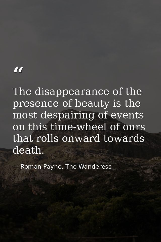 The disappearance of the presence of beauty is the most despairing of events on this time-wheel of ours that rolls onwar — Roman Payne, The Wanderess