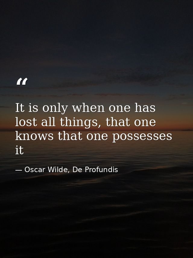 It is only when one has lost all things, that one knows that one possesses it — Oscar Wilde, De Profundis