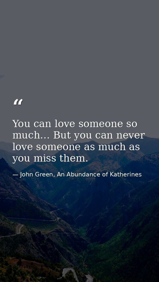 You can love someone so much… But you can never love someone as much as you miss them. — John Green, An Abundance of Katherines