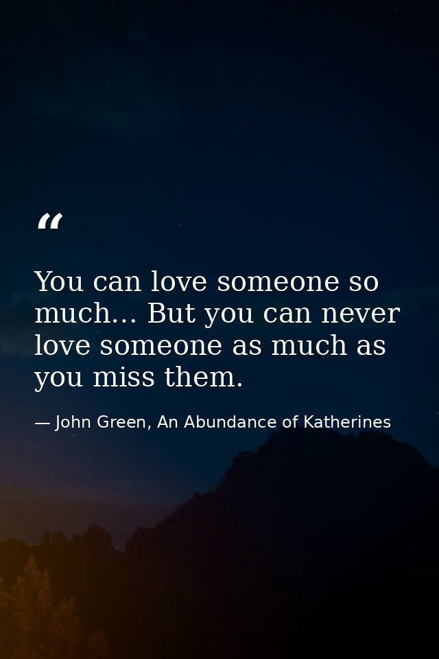 You can love someone so much… But you can never love someone as much as you miss them. — John Green, An Abundance of Katherines