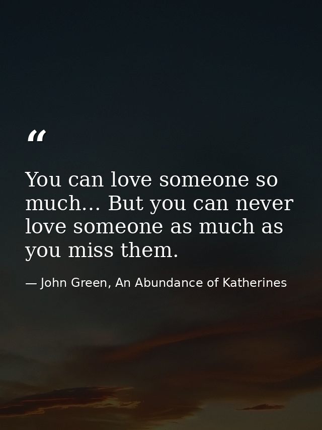You can love someone so much… But you can never love someone as much as you miss them. — John Green, An Abundance of Katherines