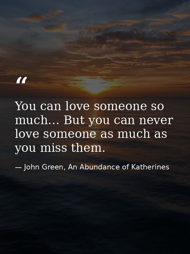 You can love someone so much… But you can never love someone as much as you miss them. — John Green, An Abundance of Katherines