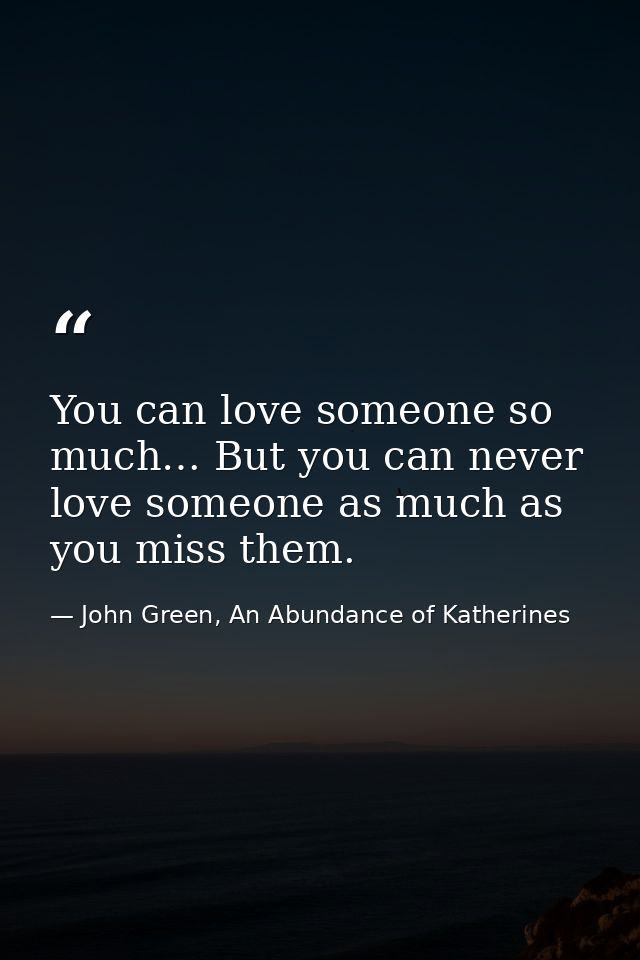 You can love someone so much… But you can never love someone as much as you miss them. — John Green, An Abundance of Katherines