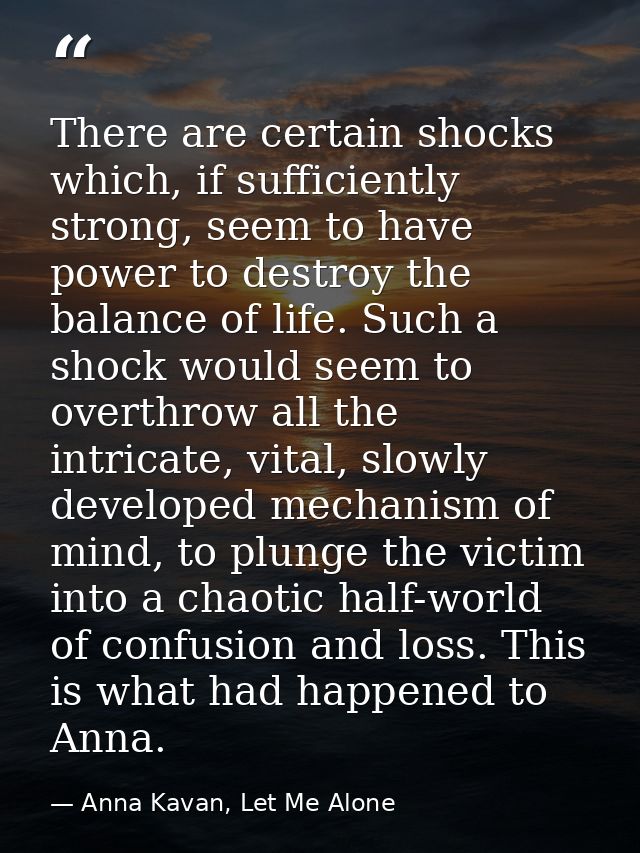 There are certain shocks which, if sufficiently strong, seem to have power to destroy the balance of life. Such a shock  — Anna Kavan, Let Me Alone