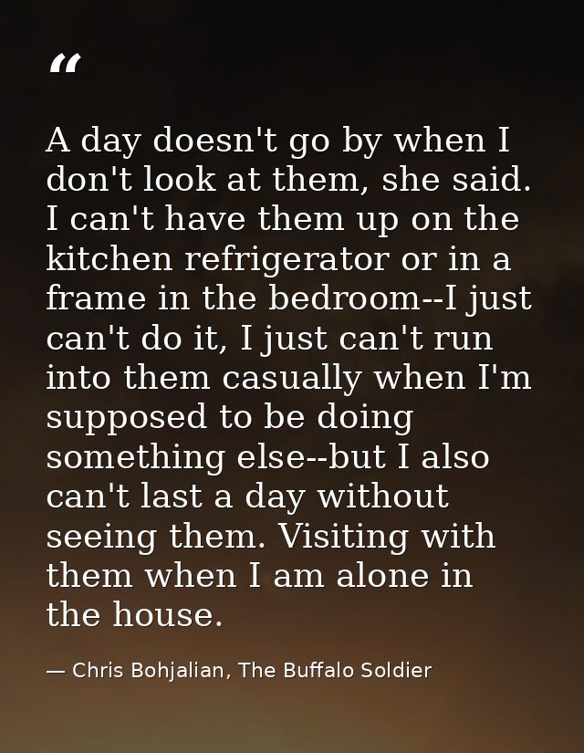 A day doesn't go by when I don't look at them, she said. I can't have them up on the kitchen refrigerator or in a frame  — Chris Bohjalian, The Buffalo Soldier
