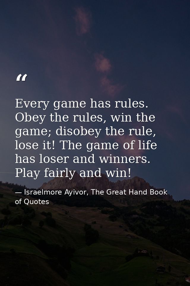 Every game has rules. Obey the rules, win the game; disobey the rule, lose it! The game of life has loser and winners. P — Israelmore Ayivor, The Great Hand Book of Quotes