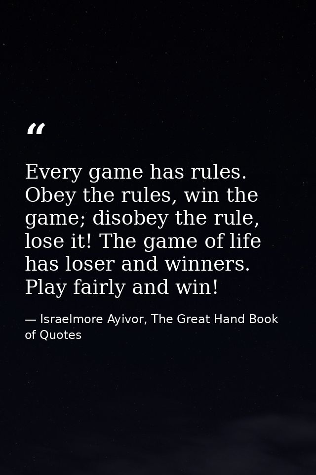 Every game has rules. Obey the rules, win the game; disobey the rule, lose it! The game of life has loser and winners. P — Israelmore Ayivor, The Great Hand Book of Quotes