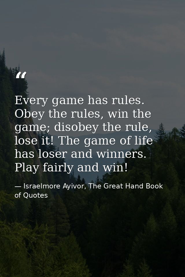 Every game has rules. Obey the rules, win the game; disobey the rule, lose it! The game of life has loser and winners. P — Israelmore Ayivor, The Great Hand Book of Quotes