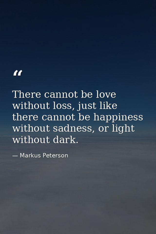 There cannot be love without loss, just like there cannot be happiness without sadness, or light without dark. — Markus Peterson