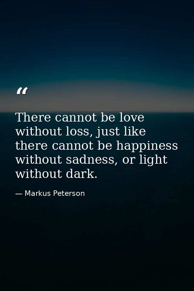 There cannot be love without loss, just like there cannot be happiness without sadness, or light without dark. — Markus Peterson