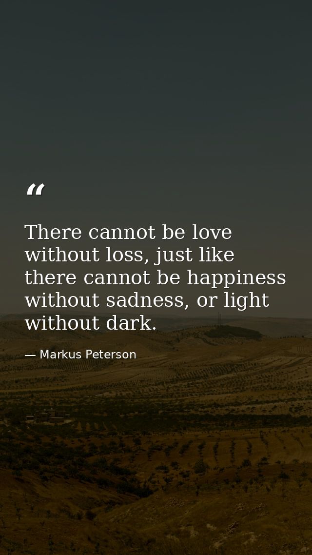 There cannot be love without loss, just like there cannot be happiness without sadness, or light without dark. — Markus Peterson