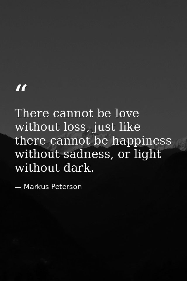 There cannot be love without loss, just like there cannot be happiness without sadness, or light without dark. — Markus Peterson