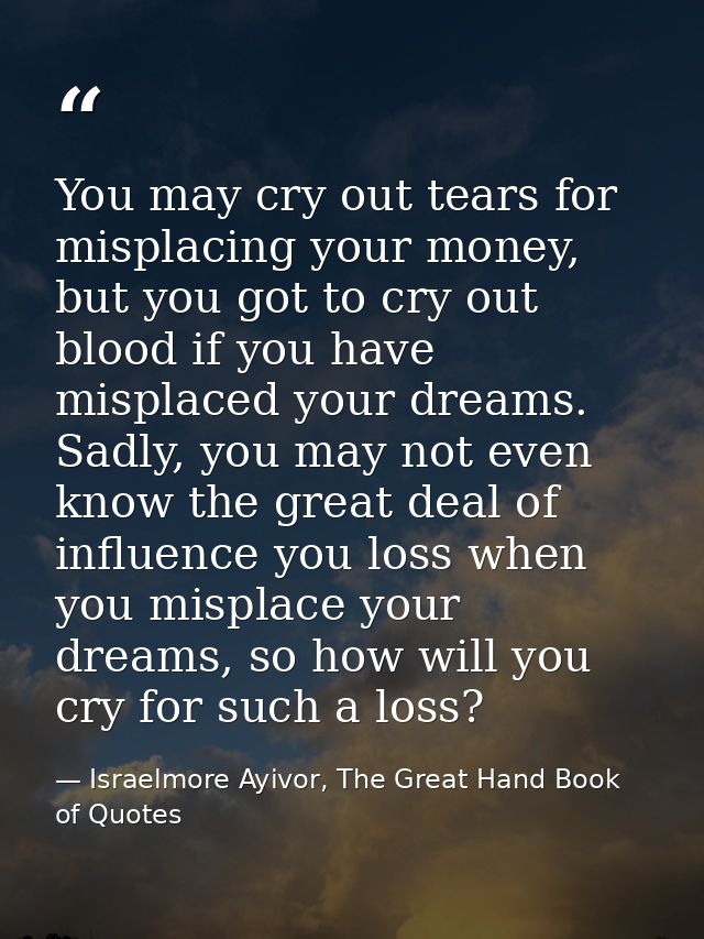You may cry out tears for misplacing your money, but you got to cry out blood if you have misplaced your dreams. Sadly,  — Israelmore Ayivor, The Great Hand Book of Quotes