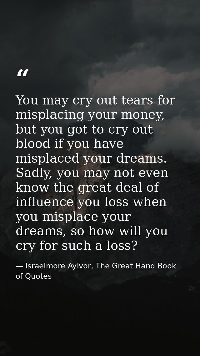 You may cry out tears for misplacing your money, but you got to cry out blood if you have misplaced your dreams. Sadly,  — Israelmore Ayivor, The Great Hand Book of Quotes