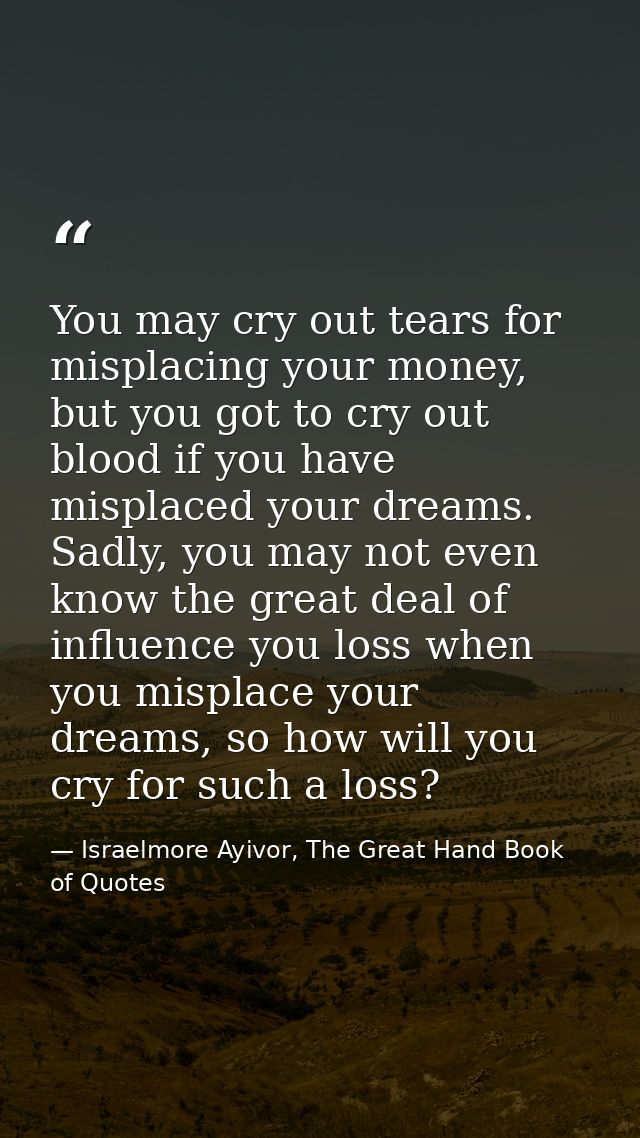 You may cry out tears for misplacing your money, but you got to cry out blood if you have misplaced your dreams. Sadly,  — Israelmore Ayivor, The Great Hand Book of Quotes
