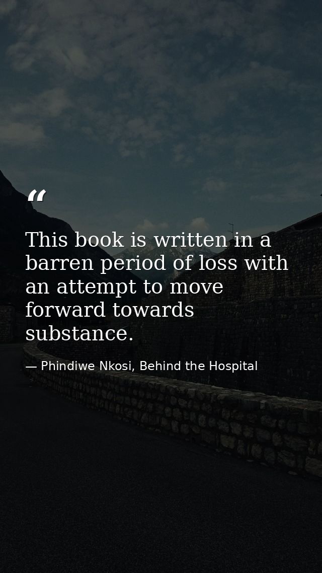 This book is written in a barren period of loss with an attempt to move forward towards substance. — Phindiwe Nkosi, Behind the Hospital