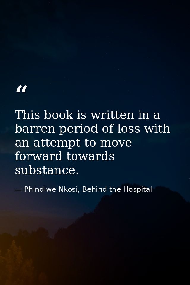 This book is written in a barren period of loss with an attempt to move forward towards substance. — Phindiwe Nkosi, Behind the Hospital