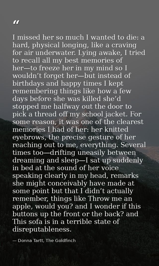 I missed her so much I wanted to die: a hard, physical longing, like a craving for air underwater. Lying awake, I tried  — Donna Tartt, The Goldfinch