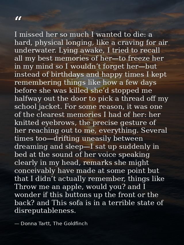 I missed her so much I wanted to die: a hard, physical longing, like a craving for air underwater. Lying awake, I tried  — Donna Tartt, The Goldfinch