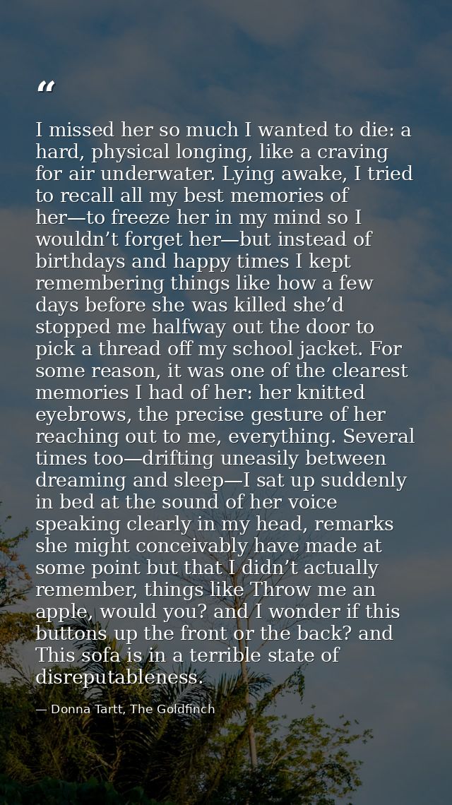 I missed her so much I wanted to die: a hard, physical longing, like a craving for air underwater. Lying awake, I tried  — Donna Tartt, The Goldfinch