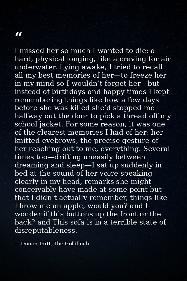 I missed her so much I wanted to die: a hard, physical longing, like a craving for air underwater. Lying awake, I tried  — Donna Tartt, The Goldfinch