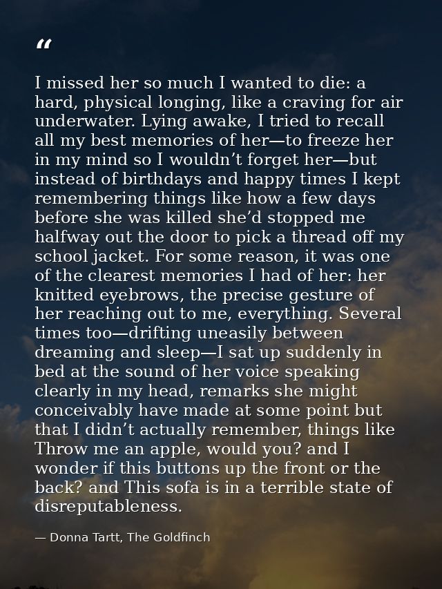 I missed her so much I wanted to die: a hard, physical longing, like a craving for air underwater. Lying awake, I tried  — Donna Tartt, The Goldfinch
