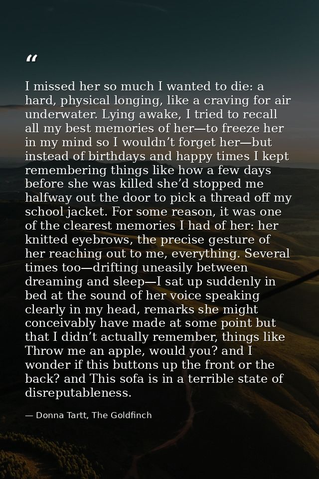 I missed her so much I wanted to die: a hard, physical longing, like a craving for air underwater. Lying awake, I tried  — Donna Tartt, The Goldfinch