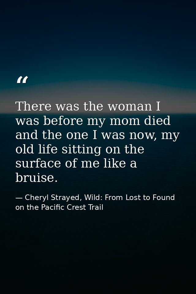 There was the woman I was before my mom died and the one I was now, my old life sitting on the surface of me like a brui — Cheryl Strayed, Wild: From Lost to Found on the Pacific Crest Trail
