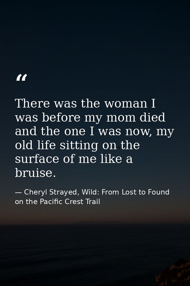There was the woman I was before my mom died and the one I was now, my old life sitting on the surface of me like a brui — Cheryl Strayed, Wild: From Lost to Found on the Pacific Crest Trail
