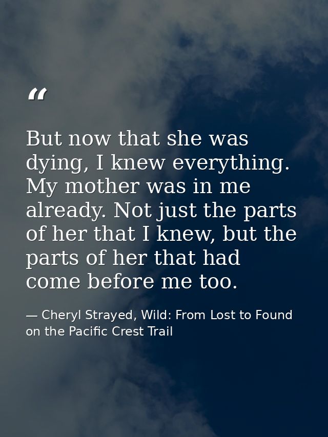 But now that she was dying, I knew everything. My mother was in me already. Not just the parts of her that I knew, but t — Cheryl Strayed, Wild: From Lost to Found on the Pacific Crest Trail