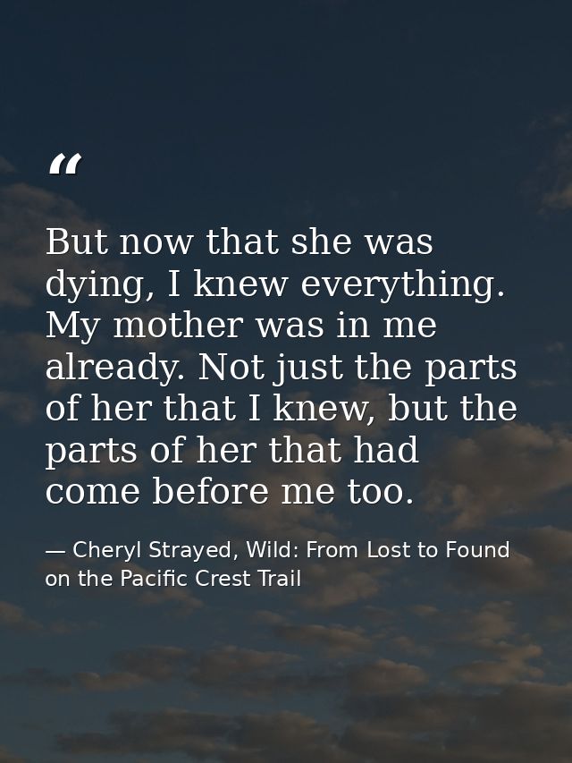 But now that she was dying, I knew everything. My mother was in me already. Not just the parts of her that I knew, but t — Cheryl Strayed, Wild: From Lost to Found on the Pacific Crest Trail