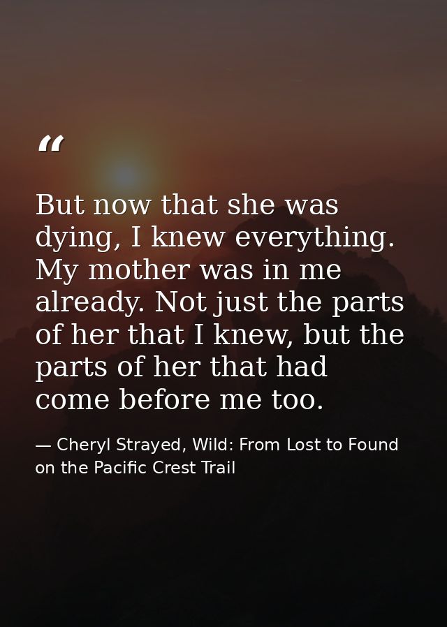 But now that she was dying, I knew everything. My mother was in me already. Not just the parts of her that I knew, but t — Cheryl Strayed, Wild: From Lost to Found on the Pacific Crest Trail