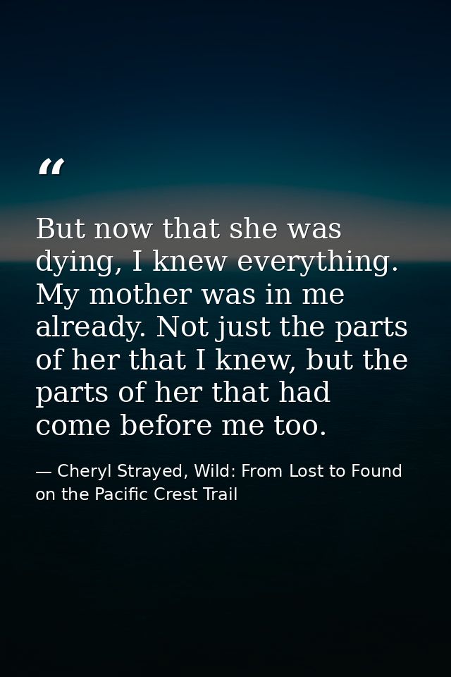 But now that she was dying, I knew everything. My mother was in me already. Not just the parts of her that I knew, but t — Cheryl Strayed, Wild: From Lost to Found on the Pacific Crest Trail