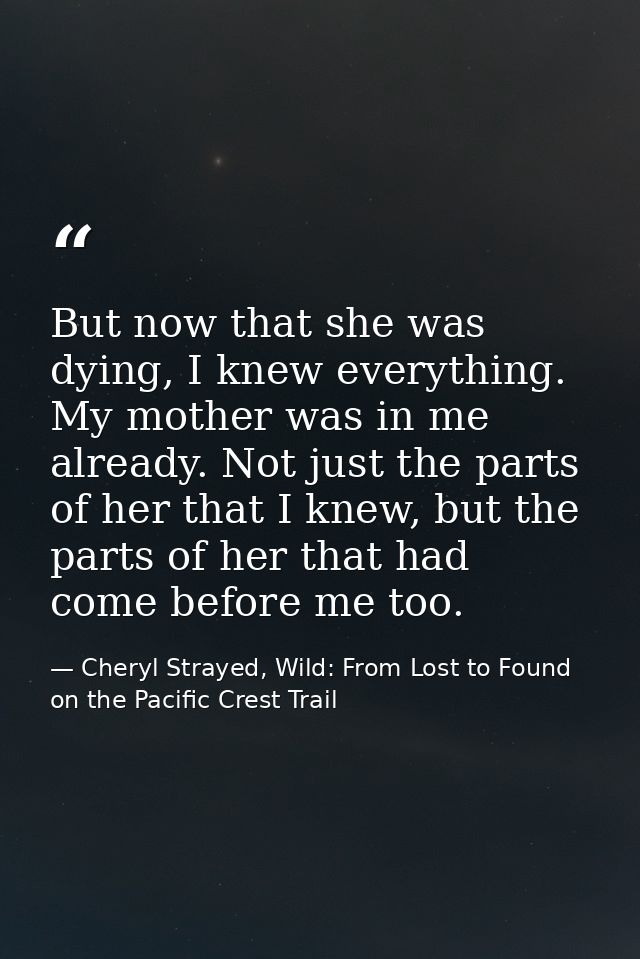 But now that she was dying, I knew everything. My mother was in me already. Not just the parts of her that I knew, but t — Cheryl Strayed, Wild: From Lost to Found on the Pacific Crest Trail