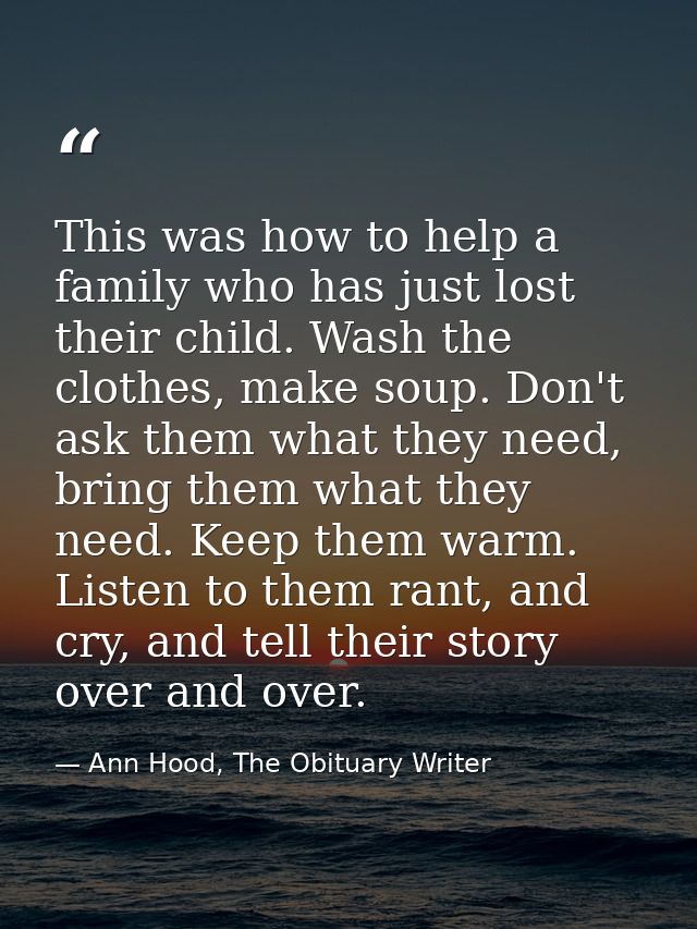 This was how to help a family who has just lost their child. Wash the clothes, make soup. Don't ask them what they need, — Ann Hood, The Obituary Writer