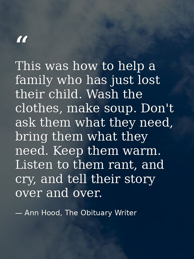 This was how to help a family who has just lost their child. Wash the clothes, make soup. Don't ask them what they need, — Ann Hood, The Obituary Writer