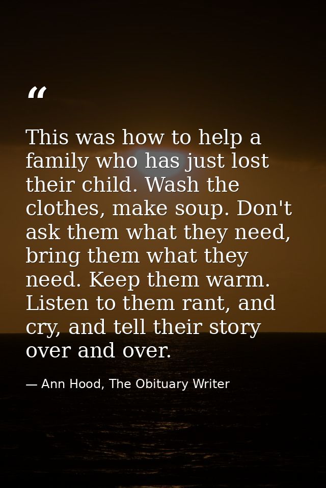 This was how to help a family who has just lost their child. Wash the clothes, make soup. Don't ask them what they need, — Ann Hood, The Obituary Writer