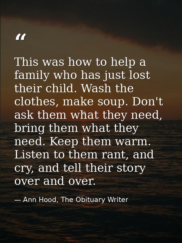 This was how to help a family who has just lost their child. Wash the clothes, make soup. Don't ask them what they need, — Ann Hood, The Obituary Writer