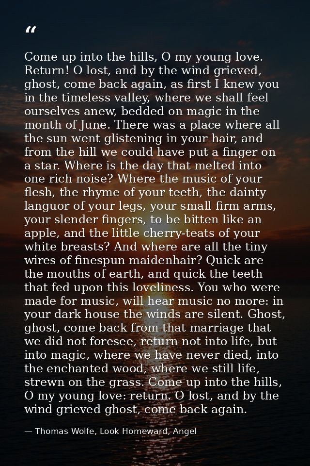Come up into the hills, O my young love. Return! O lost, and by the wind grieved, ghost, come back again, as first I kne — Thomas Wolfe, Look Homeward, Angel