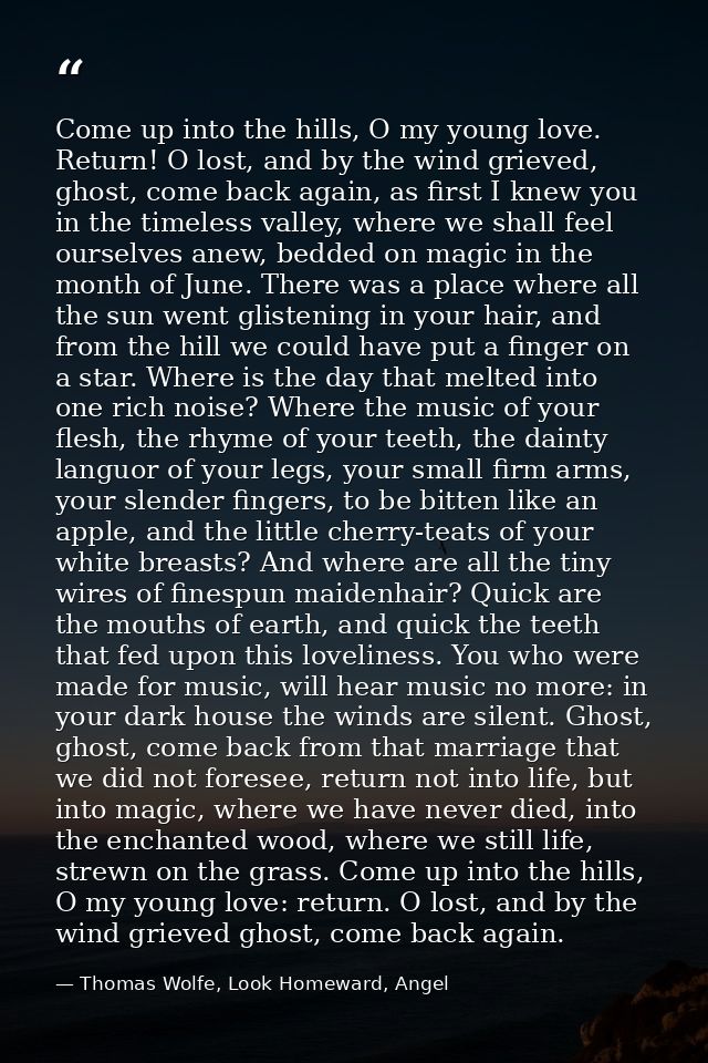 Come up into the hills, O my young love. Return! O lost, and by the wind grieved, ghost, come back again, as first I kne — Thomas Wolfe, Look Homeward, Angel