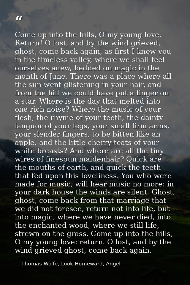 Come up into the hills, O my young love. Return! O lost, and by the wind grieved, ghost, come back again, as first I kne — Thomas Wolfe, Look Homeward, Angel