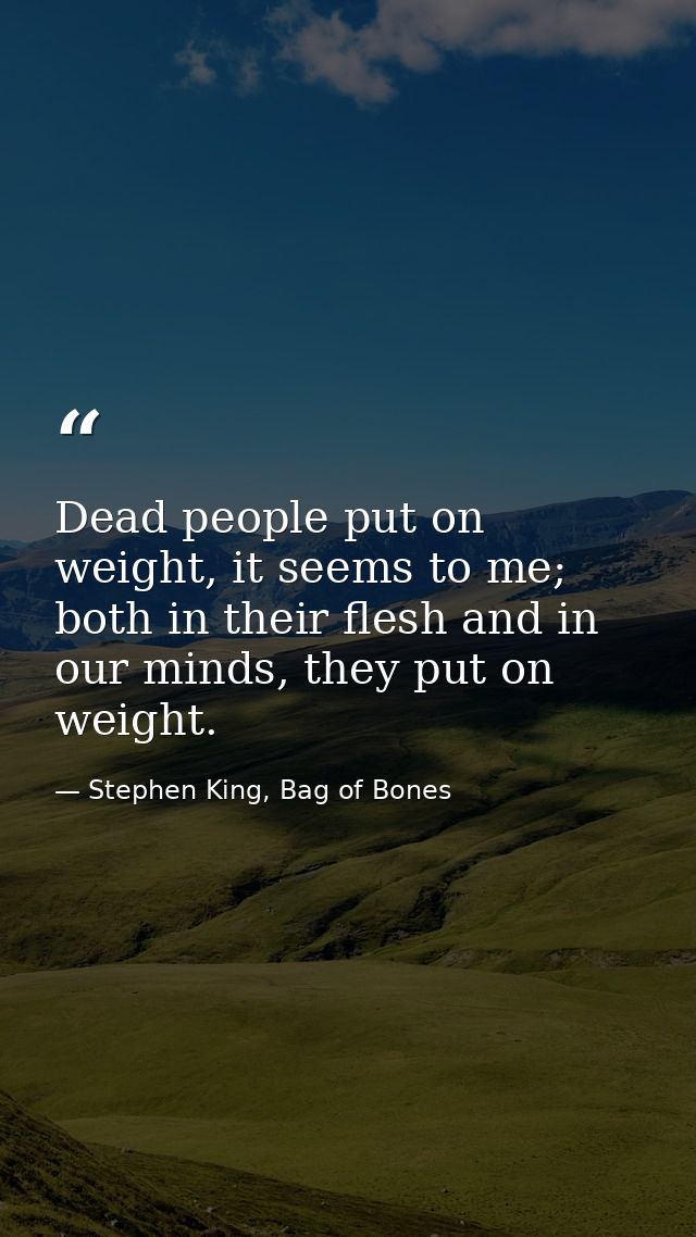 Dead people put on weight, it seems to me; both in their flesh and in our minds, they put on weight. — Stephen King, Bag of Bones