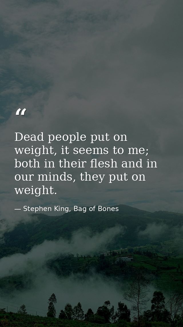Dead people put on weight, it seems to me; both in their flesh and in our minds, they put on weight. — Stephen King, Bag of Bones