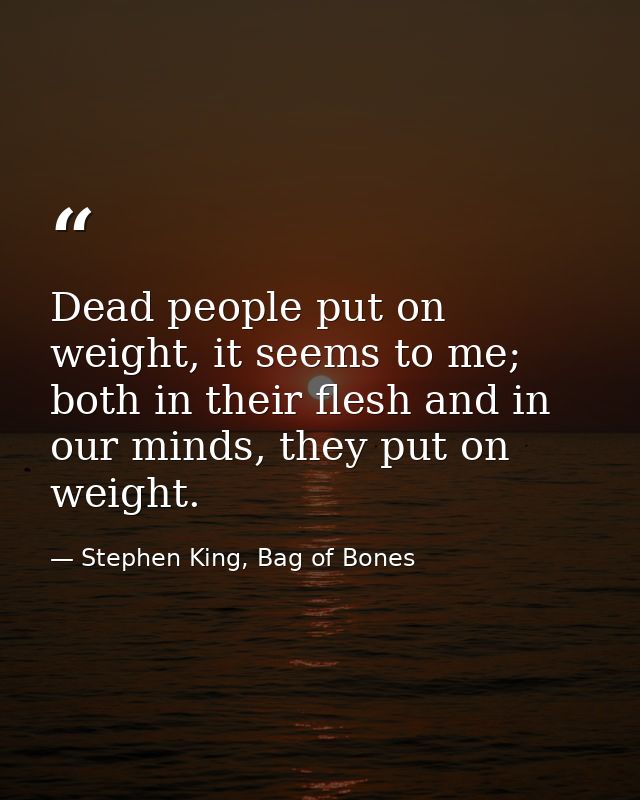 Dead people put on weight, it seems to me; both in their flesh and in our minds, they put on weight. — Stephen King, Bag of Bones