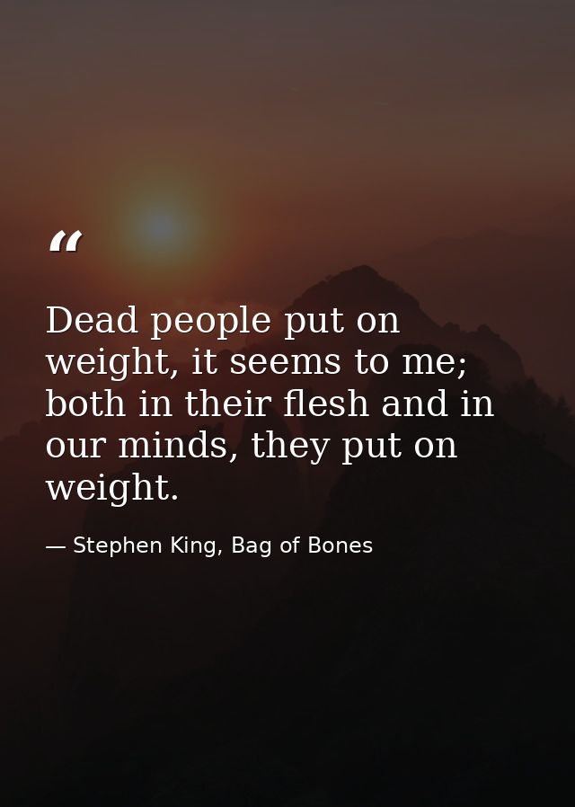 Dead people put on weight, it seems to me; both in their flesh and in our minds, they put on weight. — Stephen King, Bag of Bones
